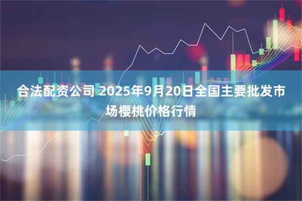 合法配资公司 2025年9月20日全国主要批发市场樱桃价格行情