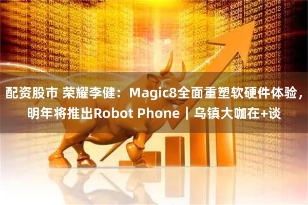 配资股市 荣耀李健：Magic8全面重塑软硬件体验，明年将推出Robot Phone｜乌镇大咖在+谈