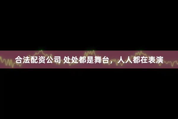 合法配资公司 处处都是舞台，人人都在表演