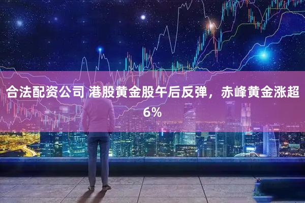 合法配资公司 港股黄金股午后反弹，赤峰黄金涨超6%
