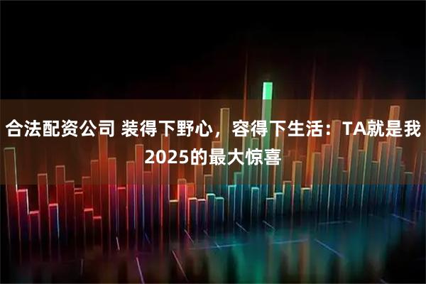 合法配资公司 装得下野心，容得下生活：TA就是我2025的最大惊喜