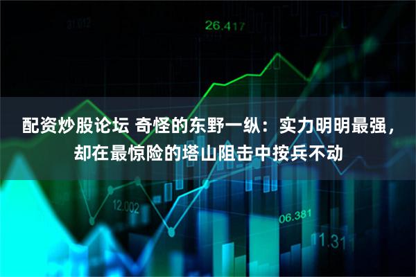 配资炒股论坛 奇怪的东野一纵：实力明明最强，却在最惊险的塔山阻击中按兵不动