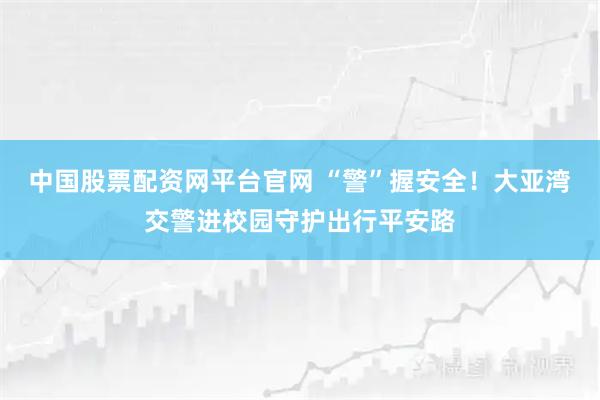 中国股票配资网平台官网 “警”握安全！大亚湾交警进校园守护出行平安路