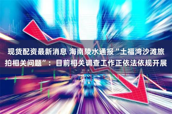 现货配资最新消息 海南陵水通报“土福湾沙滩旅拍相关问题”：目前相关调查工作正依法依规开展