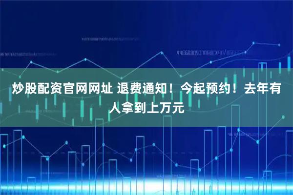 炒股配资官网网址 退费通知！今起预约！去年有人拿到上万元