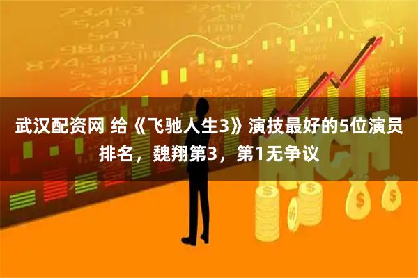 武汉配资网 给《飞驰人生3》演技最好的5位演员排名，魏翔第3，第1无争议