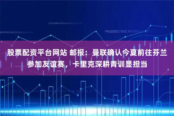 股票配资平台网站 邮报：曼联确认今夏前往芬兰参加友谊赛，卡里克深耕青训显担当