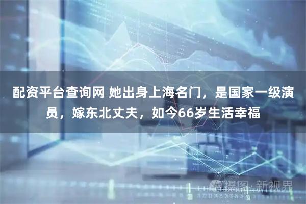 配资平台查询网 她出身上海名门，是国家一级演员，嫁东北丈夫，如今66岁生活幸福