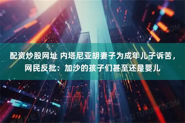 配资炒股网址 内塔尼亚胡妻子为成年儿子诉苦，网民反批：加沙的孩子们甚至还是婴儿