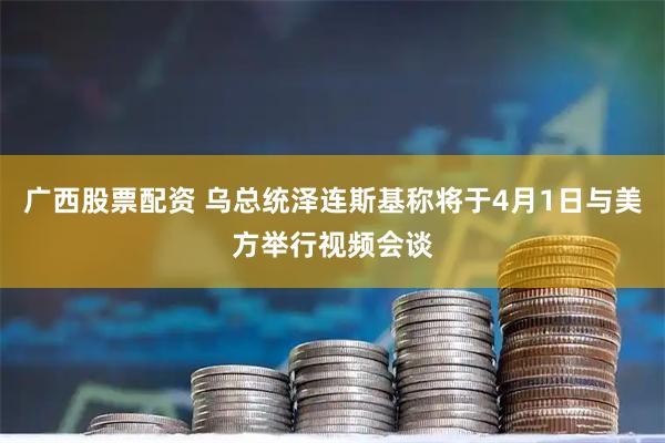广西股票配资 乌总统泽连斯基称将于4月1日与美方举行视频会谈
