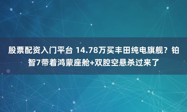 股票配资入门平台 14.78万买丰田纯电旗舰？铂智7带着鸿蒙座舱+双腔空悬杀过来了