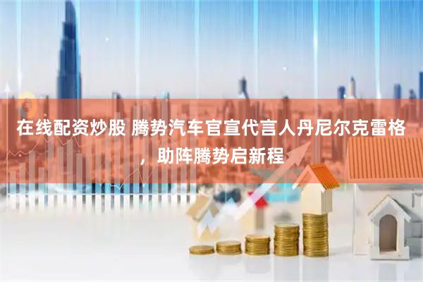 在线配资炒股 腾势汽车官宣代言人丹尼尔克雷格，助阵腾势启新程