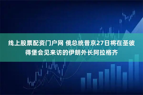 线上股票配资门户网 俄总统普京27日将在圣彼得堡会见来访的伊朗外长阿拉格齐