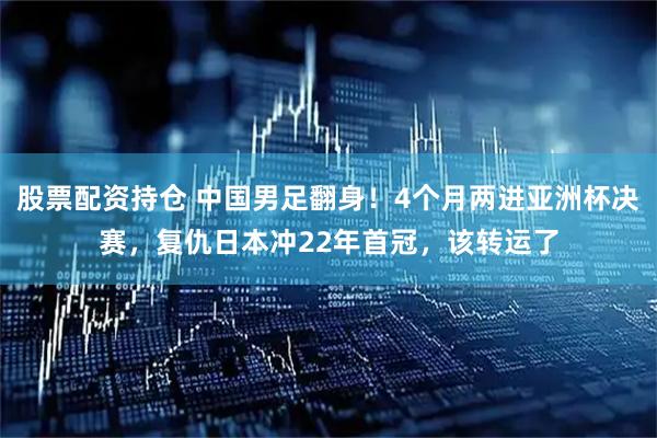 股票配资持仓 中国男足翻身！4个月两进亚洲杯决赛，复仇日本冲22年首冠，该转运了