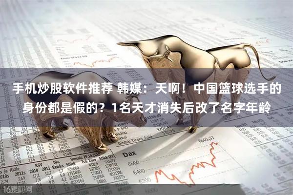 手机炒股软件推荐 韩媒：天啊！中国篮球选手的身份都是假的？1名天才消失后改了名字年龄