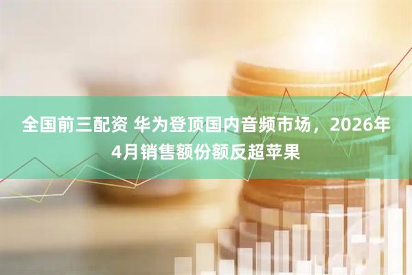 全国前三配资 华为登顶国内音频市场，2026年4月销售额份额反超苹果