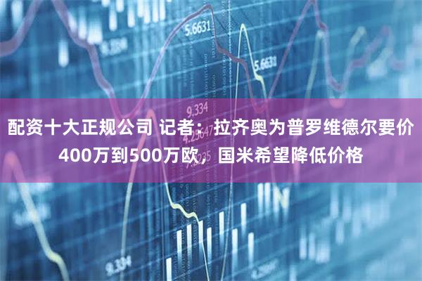 配资十大正规公司 记者：拉齐奥为普罗维德尔要价400万到500万欧，国米希望降低价格