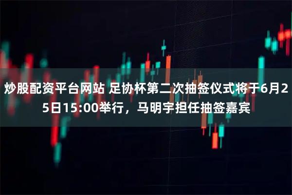 炒股配资平台网站 足协杯第二次抽签仪式将于6月25日15:00举行，马明宇担任抽签嘉宾