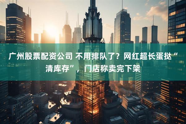 广州股票配资公司 不用排队了？网红超长蛋挞“清库存”，门店称卖完下架