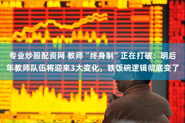 专业炒股配资网 教师“终身制”正在打破：明后年教师队伍将迎来3大变化，铁饭碗逻辑彻底变了