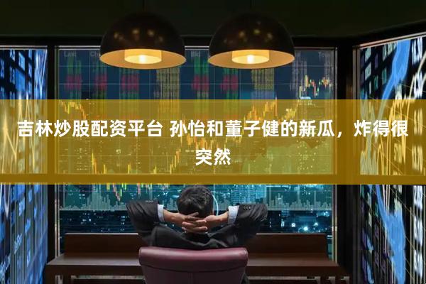 吉林炒股配资平台 孙怡和董子健的新瓜，炸得很突然